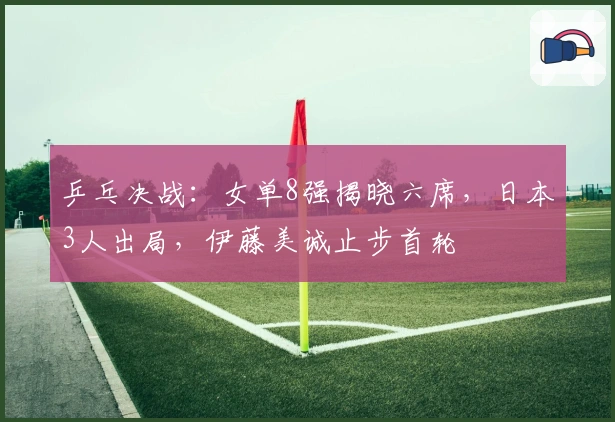 乒乓决战：女单8强揭晓六席，日本3人出局，伊藤美诚止步首轮