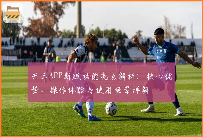 开云APP新版功能亮点解析：核心优势、操作体验与使用场景详解