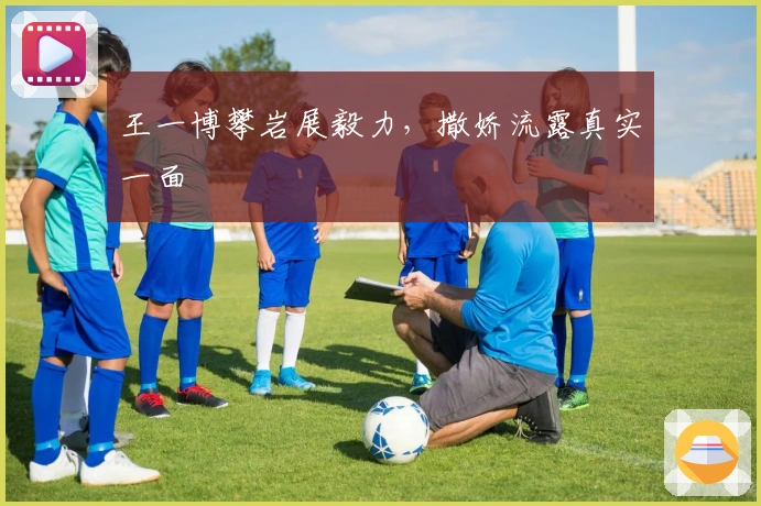 王一博攀岩展毅力，撒娇流露真实一面