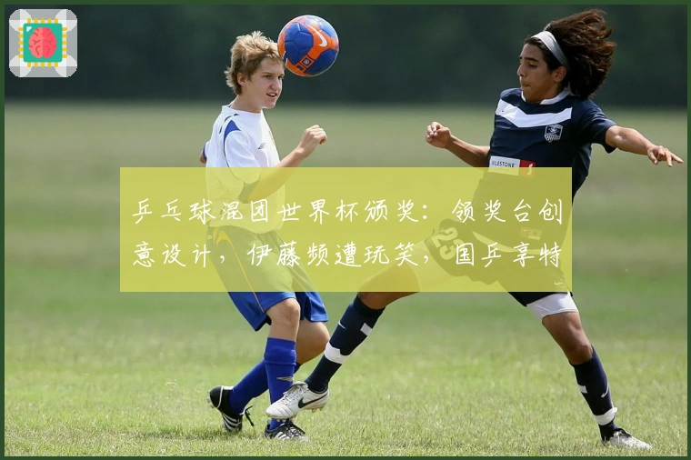 乒乓球混团世界杯颁奖：领奖台创意设计，伊藤频遭玩笑，国乒享特权