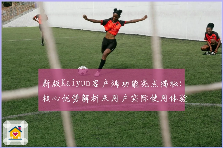 新版Kaiyun客户端功能亮点揭秘:核心优势解析及用户实际使用体验分享