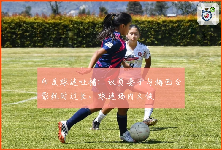 印度球迷吐槽：议员妻子与梅西合影耗时过长，球迷场内久候