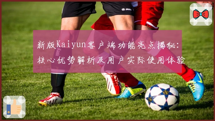 新版Kaiyun客户端功能亮点揭秘：核心优势解析及用户实际使用体验分享