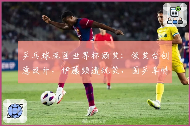 乒乓球混团世界杯颁奖：领奖台创意设计，伊藤频遭玩笑，国乒享特权