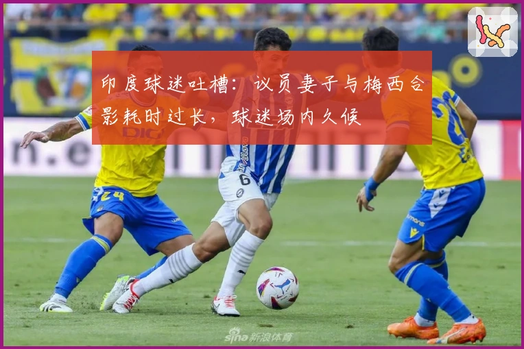 印度球迷吐槽：议员妻子与梅西合影耗时过长，球迷场内久候