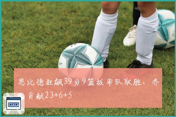 恩比德狂飙39分9篮板率队取胜，乔治贡献23+6+5